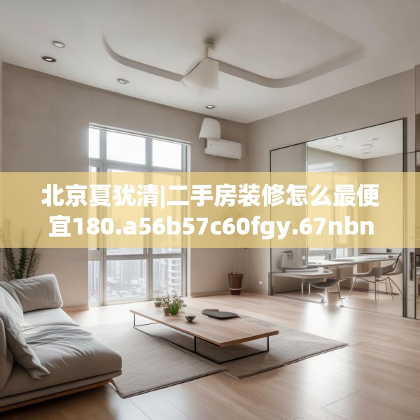 北京夏犹清|二手房装修怎么最便宜180.a56b57c60fgy.67nbn