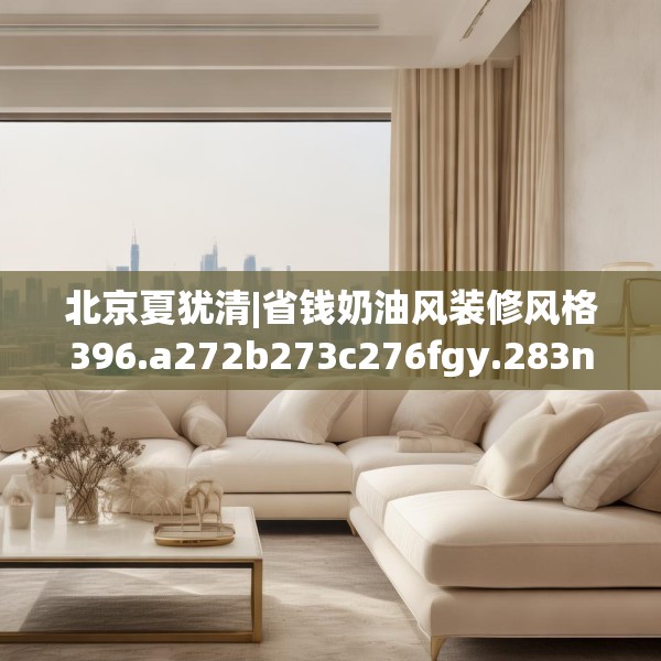 北京夏犹清|省钱奶油风装修风格396.a272b273c276fgy.283nbn