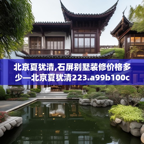 北京夏犹清,石屏别墅装修价格多少—北京夏犹清223.a99b100c103fgy.110fdsfds