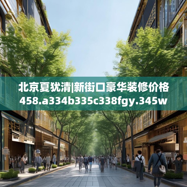北京夏犹清|新街口豪华装修价格458.a334b335c338fgy.345wew