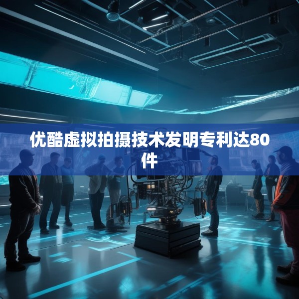 优酷虚拟拍摄技术发明专利达80件
