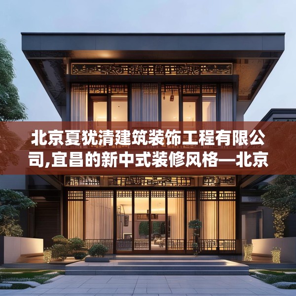 北京夏犹清建筑装饰工程有限公司,宜昌的新中式装修风格—北京夏犹清建筑装饰工程有限公司275.a151b152c155fgy.162fds