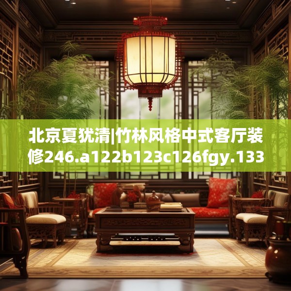 北京夏犹清|竹林风格中式客厅装修246.a122b123c126fgy.133lkjl