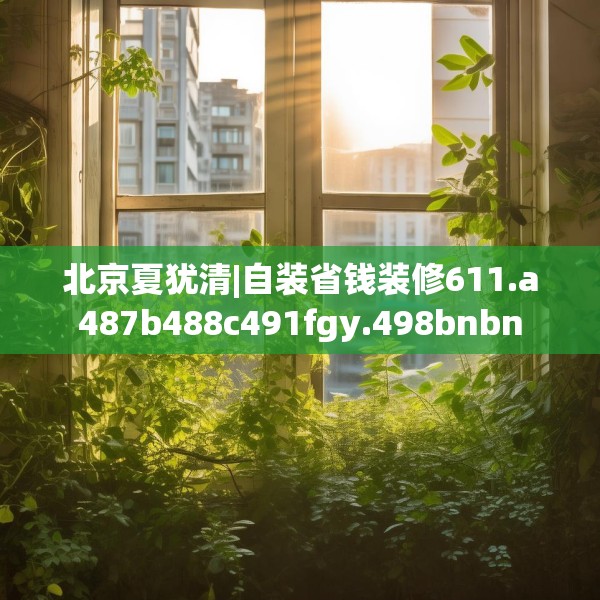 北京夏犹清|自装省钱装修611.a487b488c491fgy.498bnbn