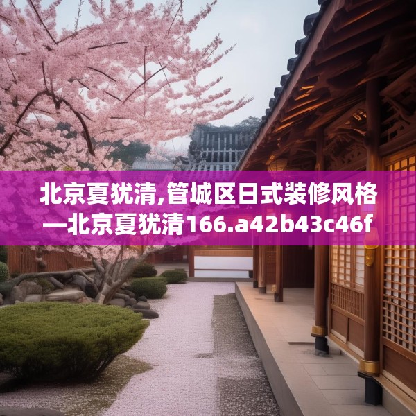 北京夏犹清,管城区日式装修风格—北京夏犹清166.a42b43c46fgy.53htyj