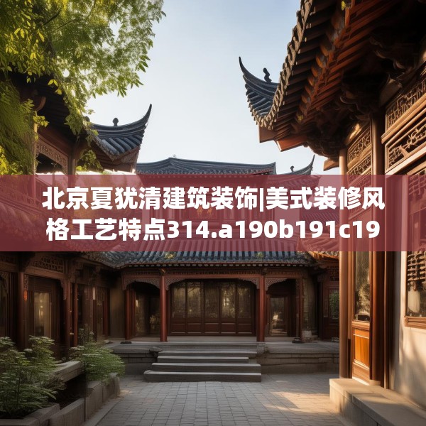 北京夏犹清建筑装饰|美式装修风格工艺特点314.a190b191c194fgy.201wew