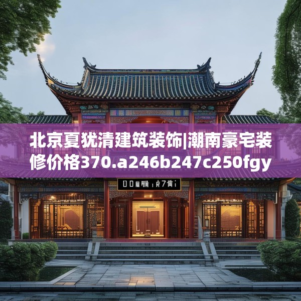 北京夏犹清建筑装饰|潮南豪宅装修价格370.a246b247c250fgy.257sdA