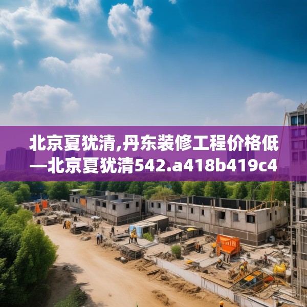 北京夏犹清,丹东装修工程价格低—北京夏犹清542.a418b419c422fgy.42976661