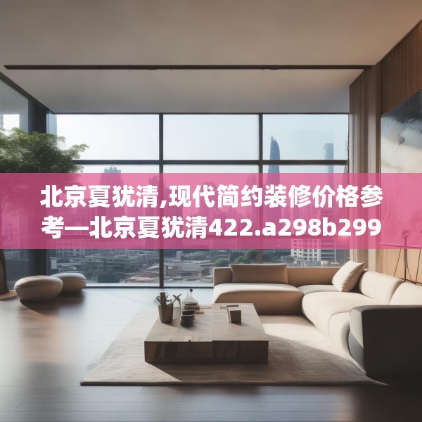北京夏犹清,现代简约装修价格参考—北京夏犹清422.a298b299c302fgy.309wew