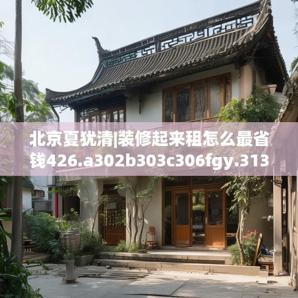 北京夏犹清|装修起来租怎么最省钱426.a302b303c306fgy.313lkjl