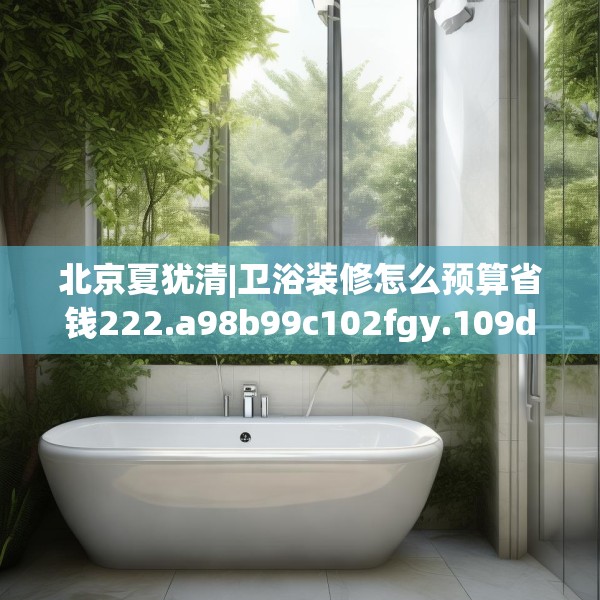 北京夏犹清|卫浴装修怎么预算省钱222.a98b99c102fgy.109dsfds