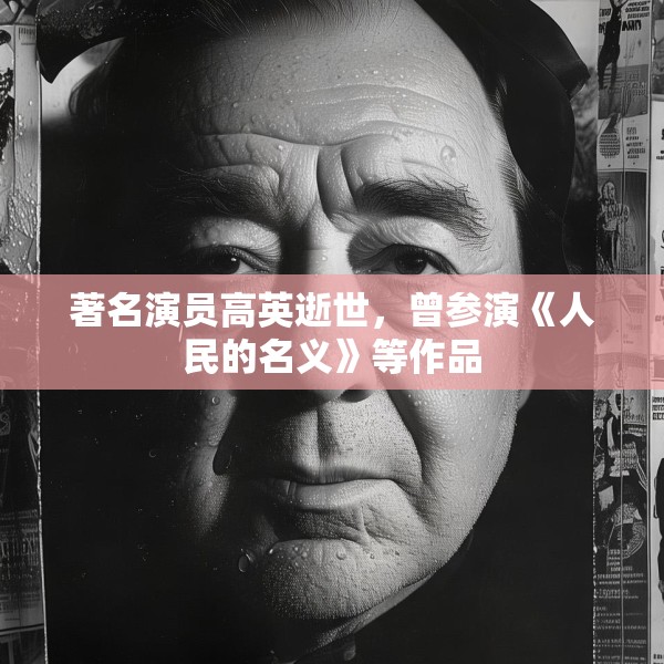 著名演员高英逝世，曾参演《人民的名义》等作品