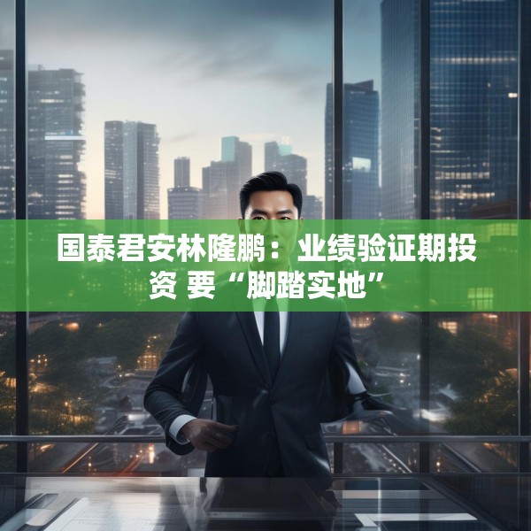 国泰君安林隆鹏：业绩验证期投资 要“脚踏实地”