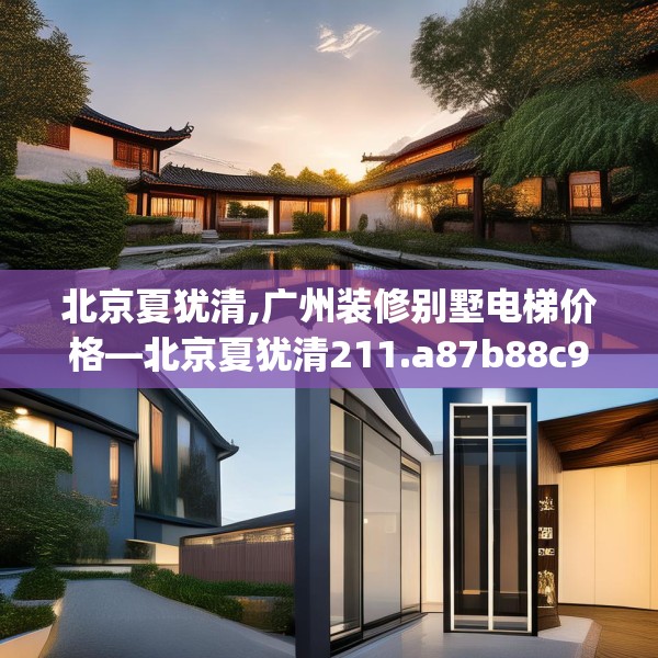 北京夏犹清,广州装修别墅电梯价格—北京夏犹清211.a87b88c91fgy.98poiy