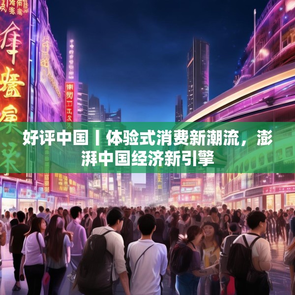 好评中国丨体验式消费新潮流，澎湃中国经济新引擎