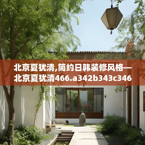 北京夏犹清,简约日韩装修风格—北京夏犹清466.a342b343c346fgy.353dewqe
