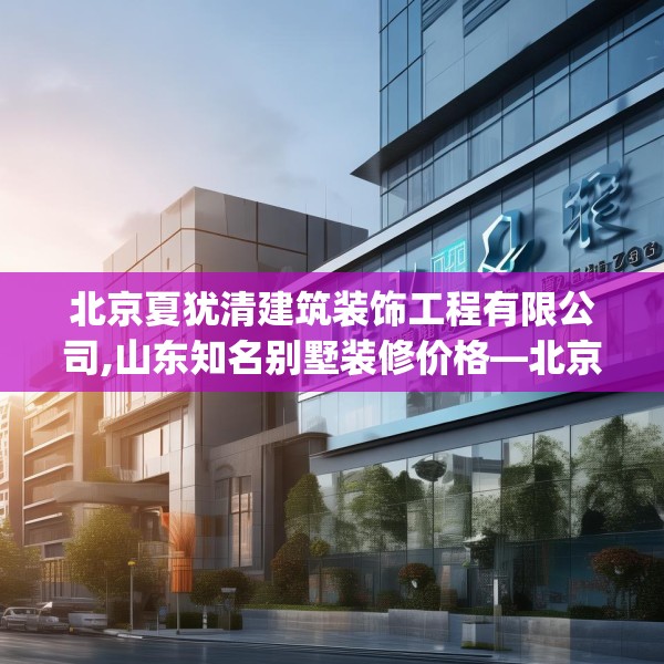 北京夏犹清建筑装饰工程有限公司,山东知名别墅装修价格—北京夏犹清建筑装饰工程有限公司191.a67b68c71fgy.78cvcx