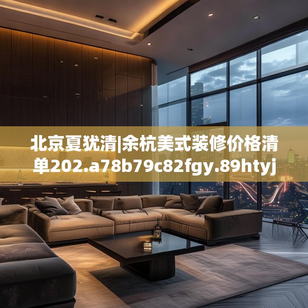 北京夏犹清|余杭美式装修价格清单202.a78b79c82fgy.89htyj