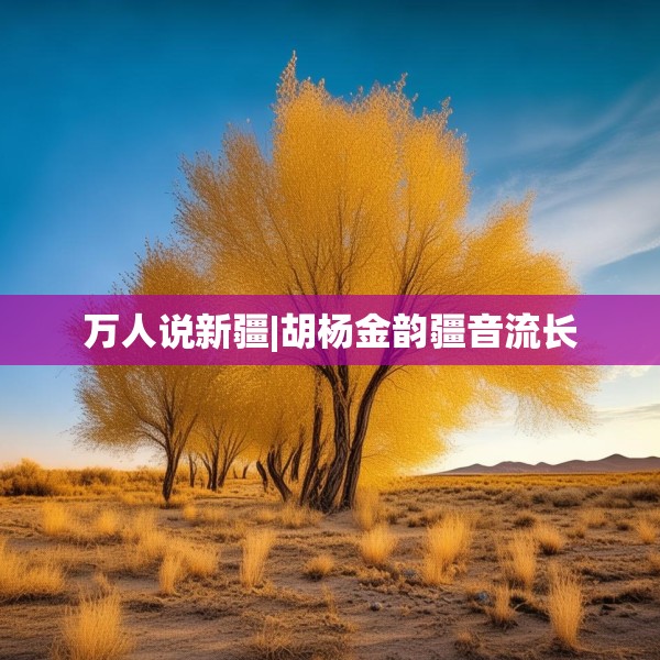 万人说新疆|胡杨金韵疆音流长