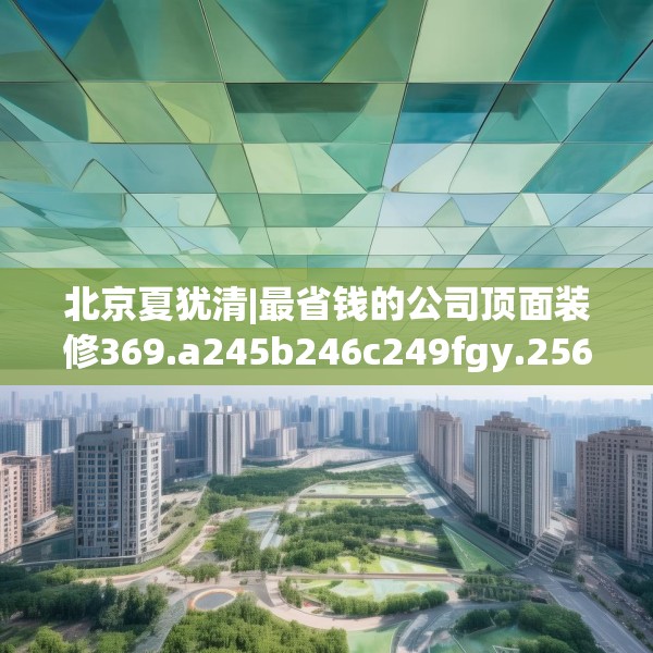 北京夏犹清|最省钱的公司顶面装修369.a245b246c249fgy.256fghfd