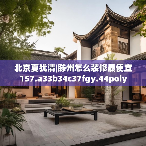 北京夏犹清|滕州怎么装修最便宜157.a33b34c37fgy.44poiy