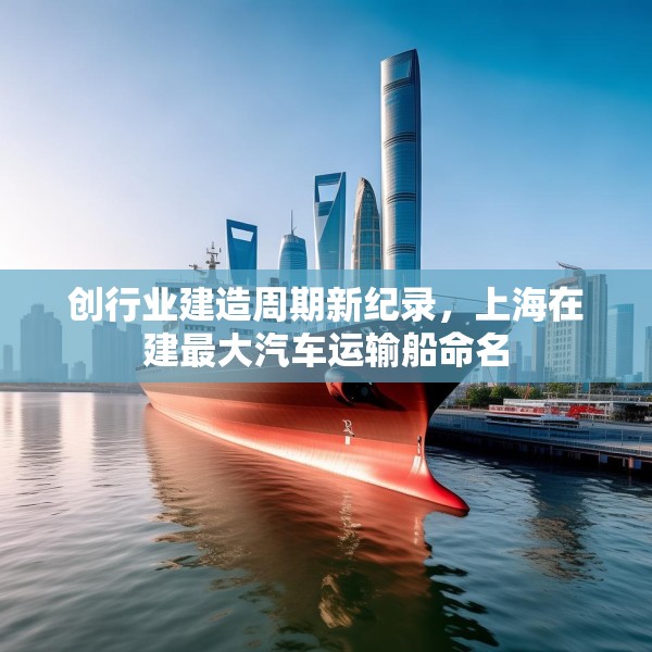 创行业建造周期新纪录，上海在建最大汽车运输船命名