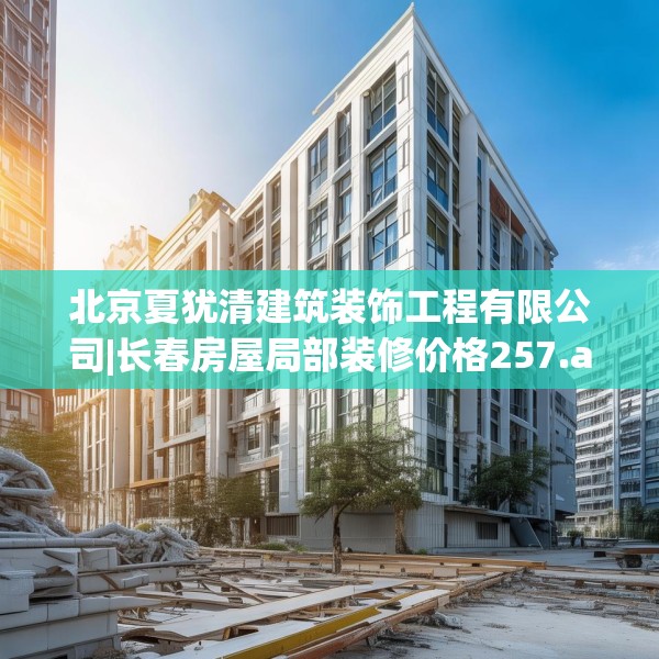 北京夏犹清建筑装饰工程有限公司|长春房屋局部装修价格257.a133b134c137fgy.144fds