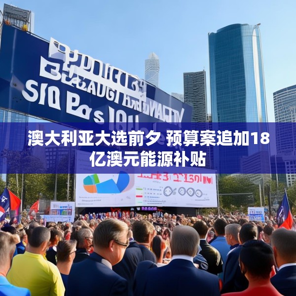 澳大利亚大选前夕 预算案追加18亿澳元能源补贴