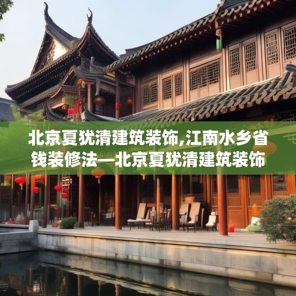 北京夏犹清建筑装饰,江南水乡省钱装修法—北京夏犹清建筑装饰136.a12b13c16fgy.23sdA