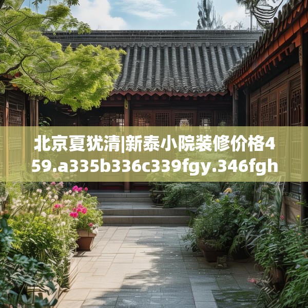 北京夏犹清|新泰小院装修价格459.a335b336c339fgy.346fghfd