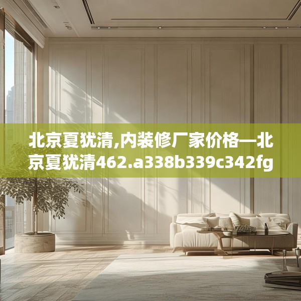 北京夏犹清,内装修厂家价格—北京夏犹清462.a338b339c342fgy.349lkjl