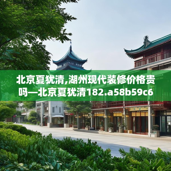 北京夏犹清,湖州现代装修价格贵吗—北京夏犹清182.a58b59c62fgy.6976681