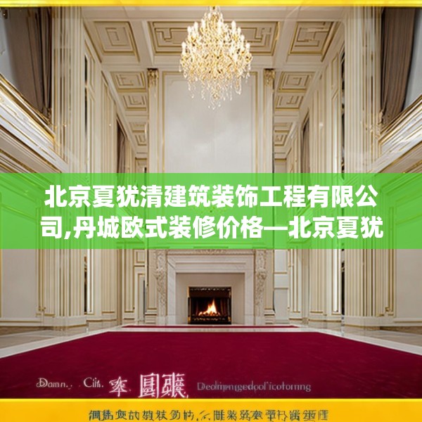 北京夏犹清建筑装饰工程有限公司,丹城欧式装修价格—北京夏犹清建筑装饰工程有限公司485.a361b362c365fgy.372bnbn