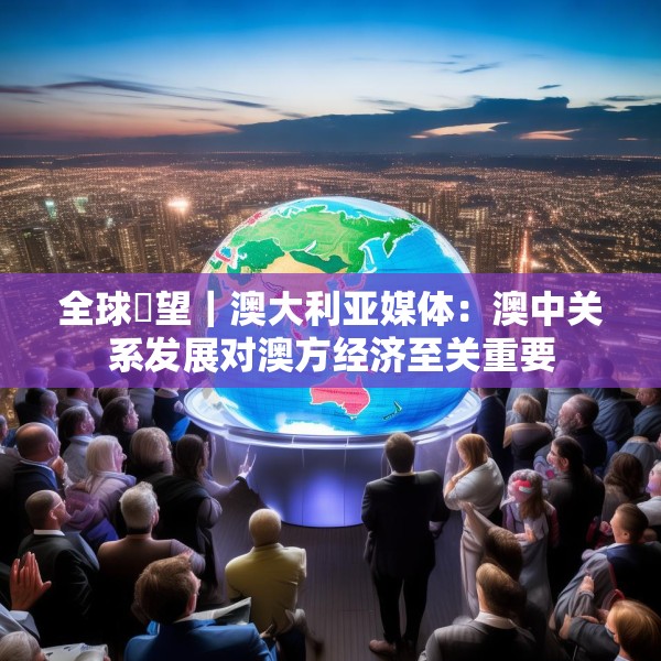 全球瞭望｜澳大利亚媒体：澳中关系发展对澳方经济至关重要