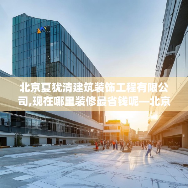 北京夏犹清建筑装饰工程有限公司,现在哪里装修最省钱呢—北京夏犹清建筑装饰工程有限公司391.a267b268c271fgy.278poiy