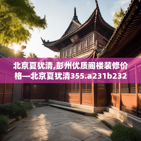 北京夏犹清,彭州优质阁楼装修价格—北京夏犹清355.a231b232c235fgy.242poiy
