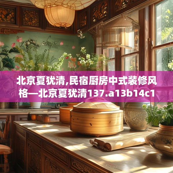 北京夏犹清,民宿厨房中式装修风格—北京夏犹清137.a13b14c17fgy.24cvcx
