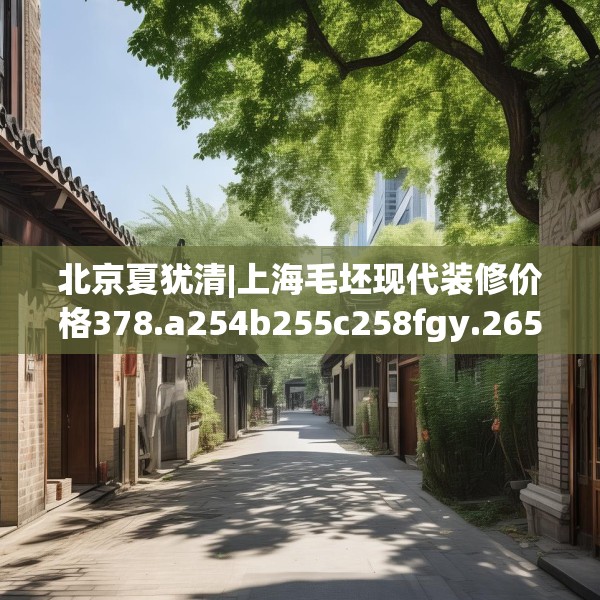 北京夏犹清|上海毛坯现代装修价格378.a254b255c258fgy.265nbn