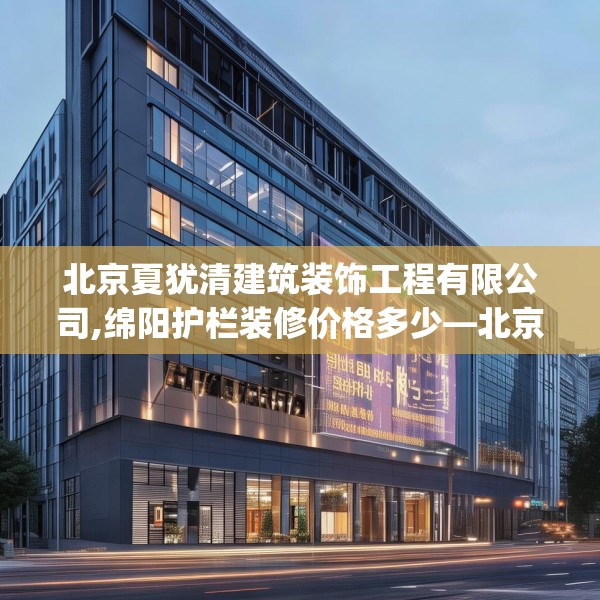 北京夏犹清建筑装饰工程有限公司,绵阳护栏装修价格多少—北京夏犹清建筑装饰工程有限公司550.a426b427c430fgy.437sdA