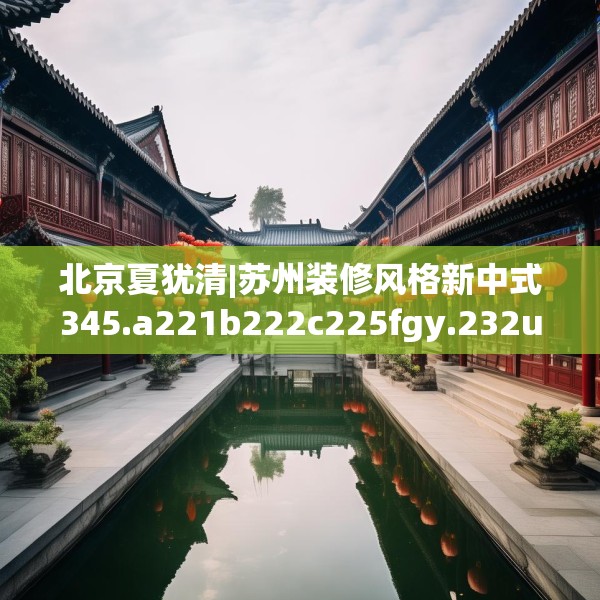 北京夏犹清|苏州装修风格新中式345.a221b222c225fgy.232uyk
