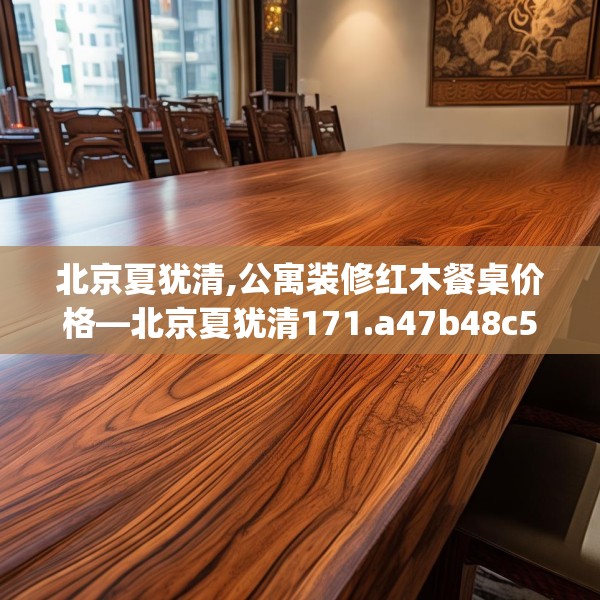 北京夏犹清,公寓装修红木餐桌价格—北京夏犹清171.a47b48c51fgy.58fghfd