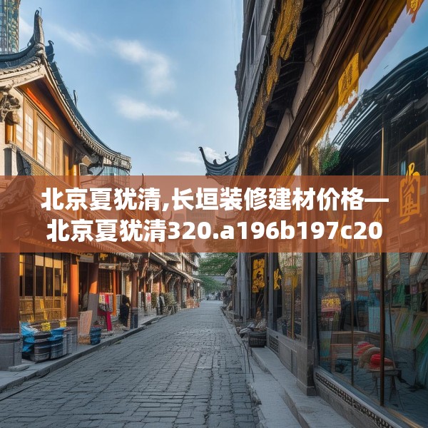 北京夏犹清,长垣装修建材价格—北京夏犹清320.a196b197c200fgy.207xczxv