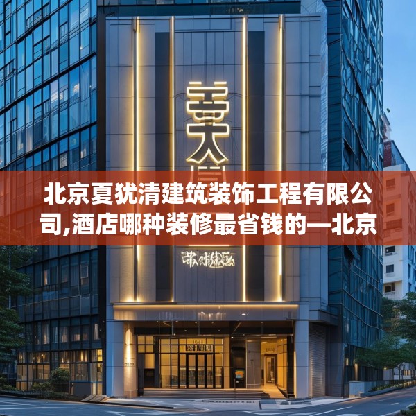 北京夏犹清建筑装饰工程有限公司,酒店哪种装修最省钱的—北京夏犹清建筑装饰工程有限公司469.a345b346c349fgy.356jhhj