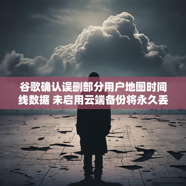 谷歌确认误删部分用户地图时间线数据 未启用云端备份将永久丢失