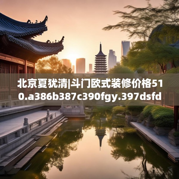 北京夏犹清|斗门欧式装修价格510.a386b387c390fgy.397dsfds