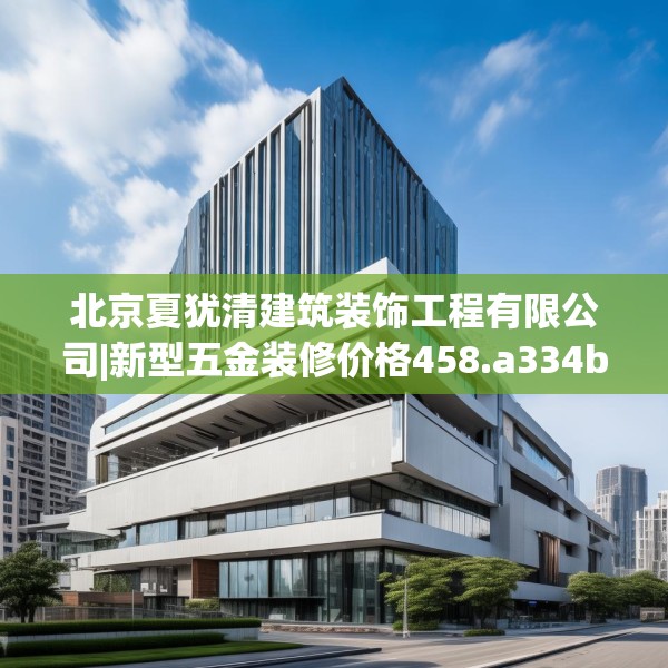 北京夏犹清建筑装饰工程有限公司|新型五金装修价格458.a334b335c338fgy.345wew