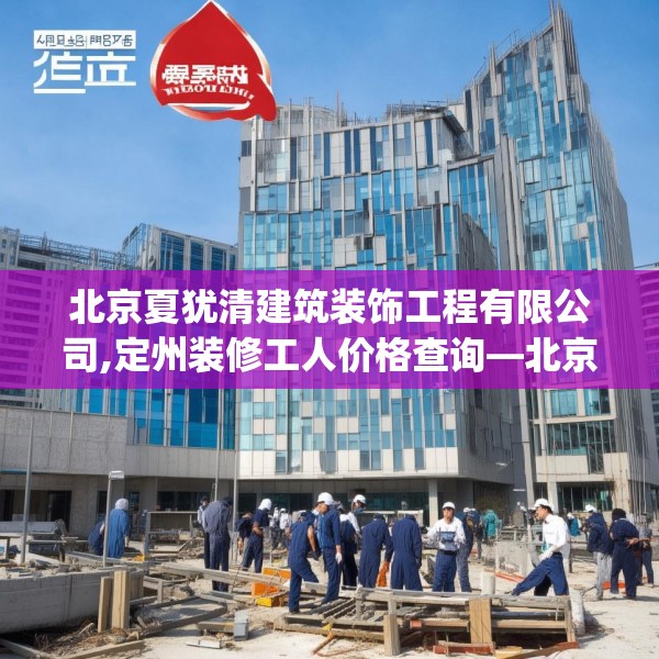 北京夏犹清建筑装饰工程有限公司,定州装修工人价格查询—北京夏犹清建筑装饰工程有限公司347.a223b224c227fgy.234fds