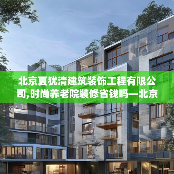北京夏犹清建筑装饰工程有限公司,时尚养老院装修省钱吗—北京夏犹清建筑装饰工程有限公司202.a78b79c82fgy.89htyj