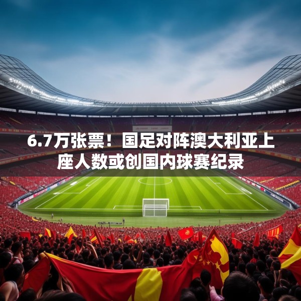 6.7万张票！国足对阵澳大利亚上座人数或创国内球赛纪录