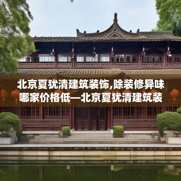 北京夏犹清建筑装饰,除装修异味哪家价格低—北京夏犹清建筑装饰408.a284b285c288fgy.295lkjl
